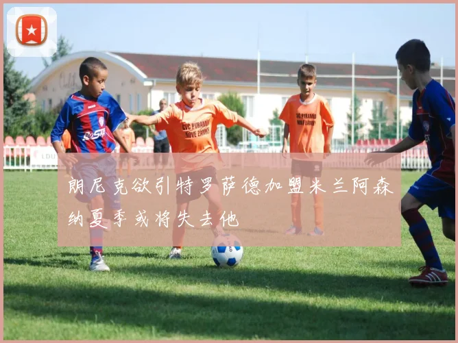 朗尼克欲引特罗萨德加盟米兰阿森纳夏季或将失去他