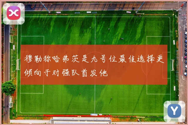 穆勒称哈弗茨是九号位最佳选择更倾向于对强队首发他