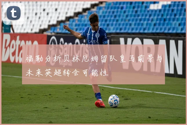 福勒分析贝林厄姆留队皇马前景与未来英超转会可能性