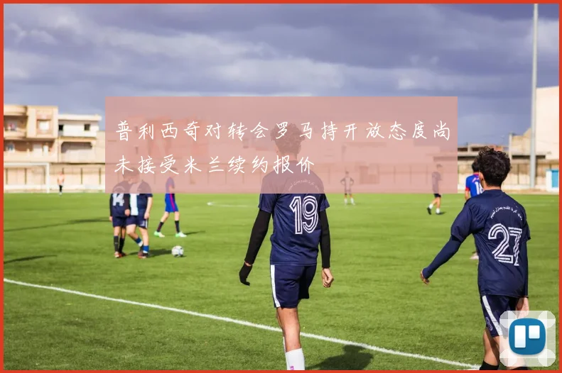 普利西奇对转会罗马持开放态度尚未接受米兰续约报价