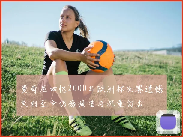 曼奇尼回忆2000年欧洲杯决赛遗憾失利至今仍感痛苦与沉重打击