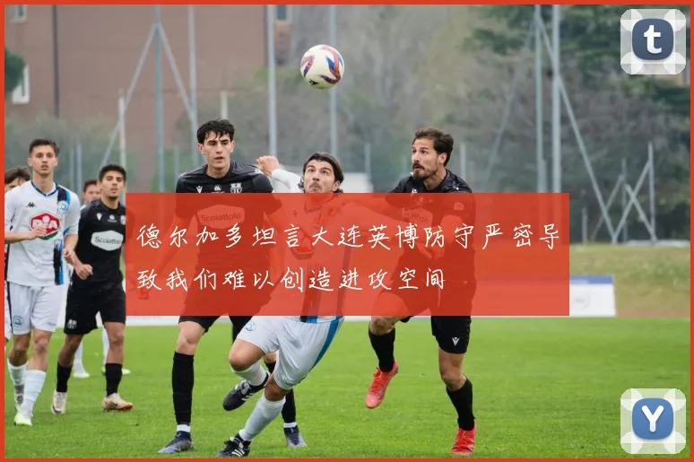 德尔加多坦言大连英博防守严密导致我们难以创造进攻空间