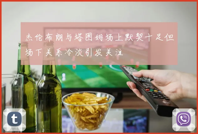 杰伦布朗与塔图姆场上默契十足但场下关系冷淡引发关注