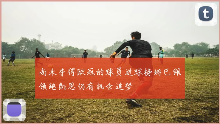 尚未夺得欧冠的球员进球榜姆巴佩领跑凯恩仍有机会追梦