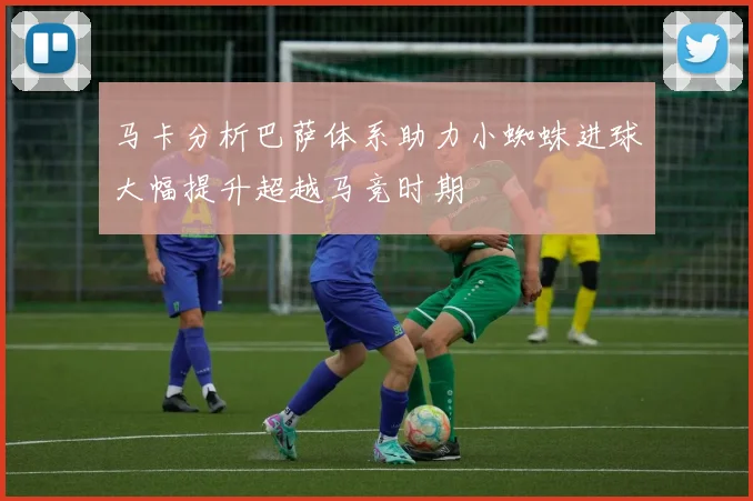 马卡分析巴萨体系助力小蜘蛛进球大幅提升超越马竞时期