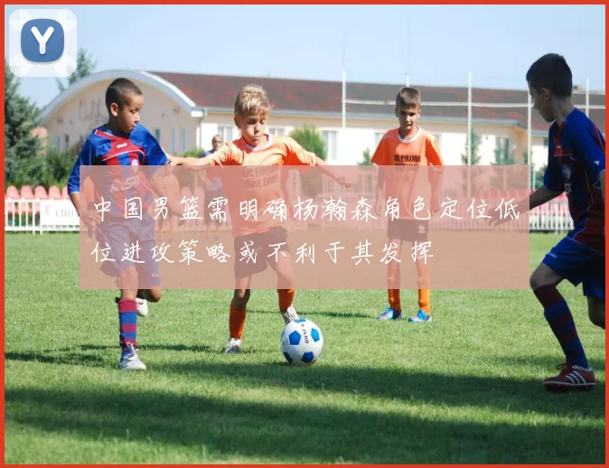 中国男篮需明确杨瀚森角色定位低位进攻策略或不利于其发挥