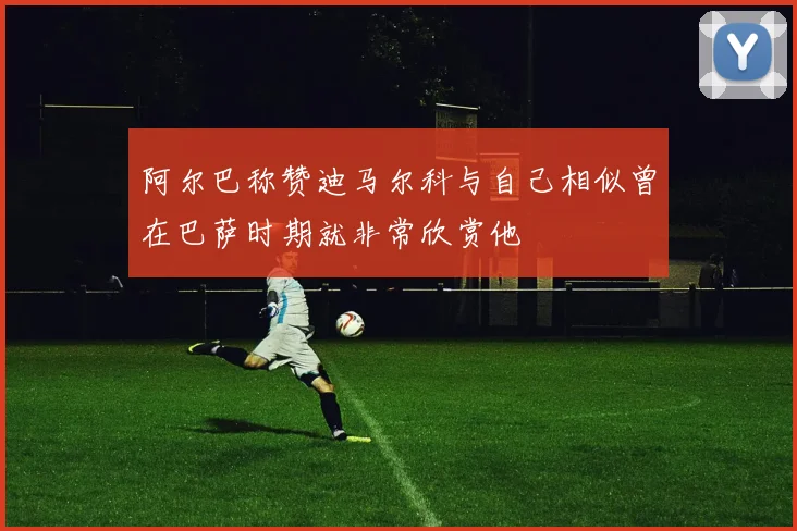 阿尔巴称赞迪马尔科与自己相似曾在巴萨时期就非常欣赏他