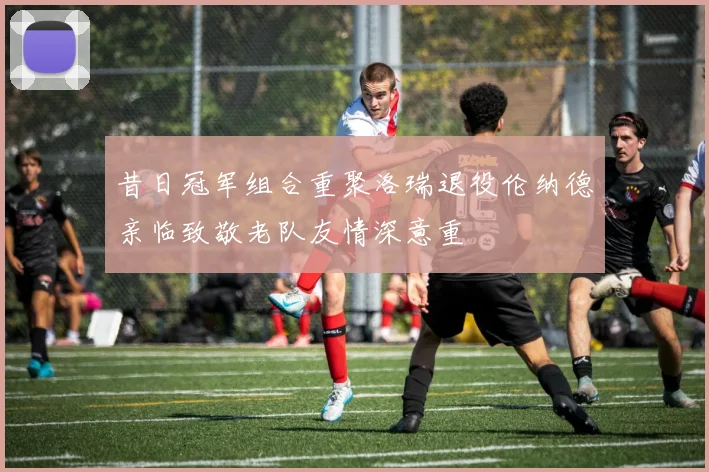 昔日冠军组合重聚洛瑞退役伦纳德亲临致敬老队友情深意重