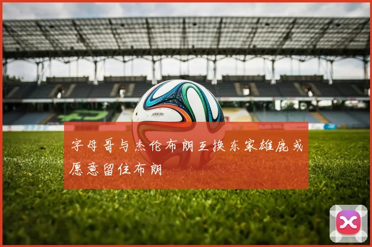 字母哥与杰伦布朗互换东家雄鹿或愿意留住布朗