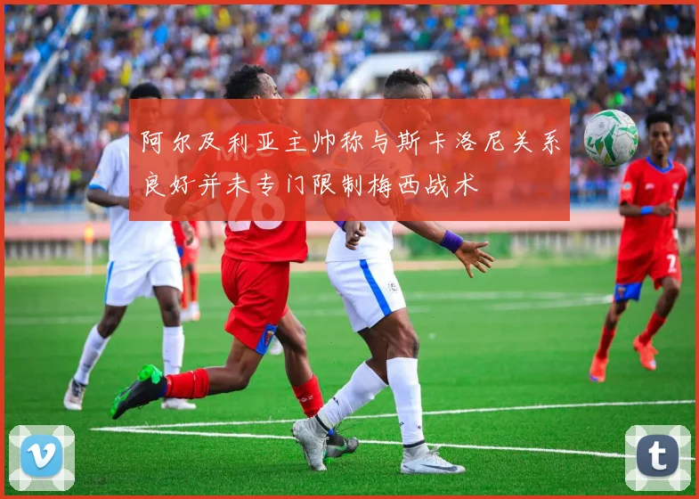 阿尔及利亚主帅称与斯卡洛尼关系良好并未专门限制梅西战术