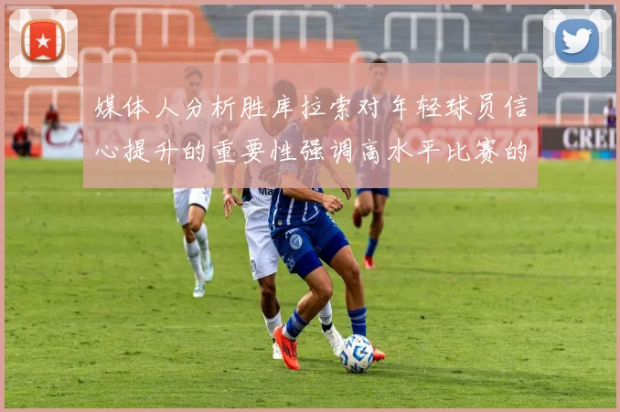 媒体人分析胜库拉索对年轻球员信心提升的重要性强调高水平比赛的必要性