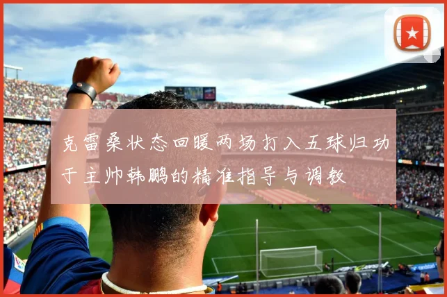 克雷桑状态回暖两场打入五球归功于主帅韩鹏的精准指导与调教