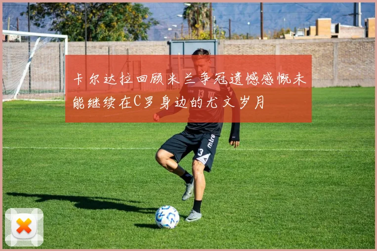 卡尔达拉回顾米兰争冠遗憾感慨未能继续在C罗身边的尤文岁月