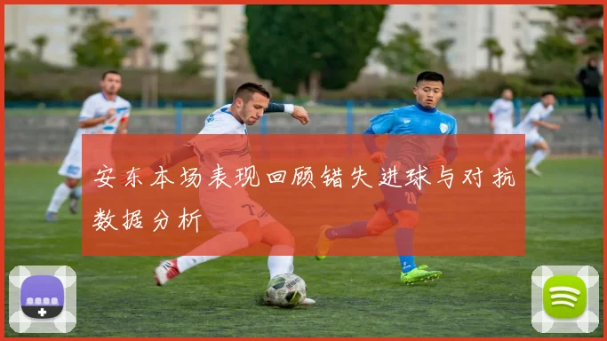安东本场表现回顾错失进球与对抗数据分析