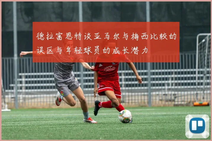 德拉富恩特谈亚马尔与梅西比较的误区与年轻球员的成长潜力