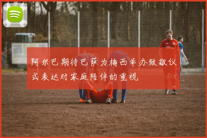 阿尔巴期待巴萨为梅西举办致敬仪式表达对家庭陪伴的重视