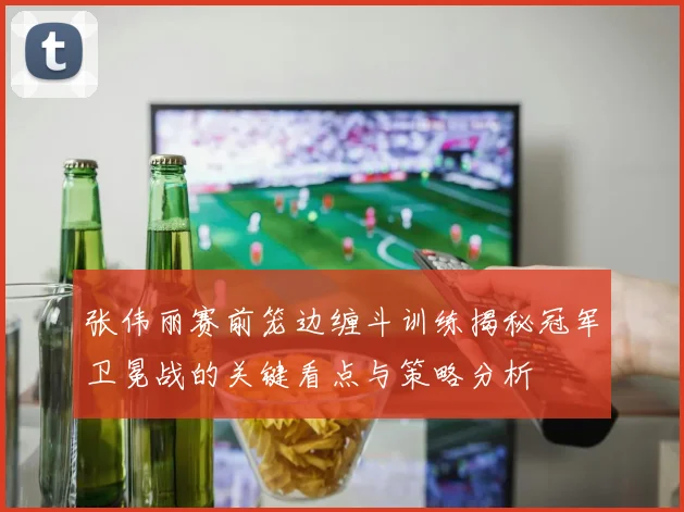 张伟丽赛前笼边缠斗训练揭秘冠军卫冕战的关键看点与策略分析