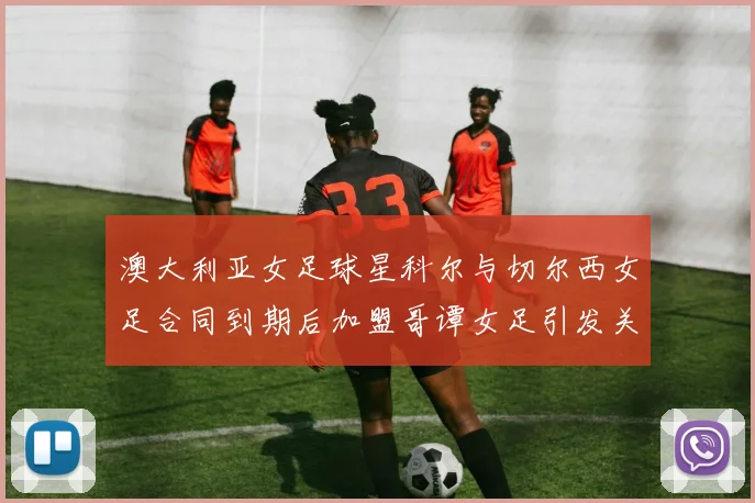 澳大利亚女足球星科尔与切尔西女足合同到期后加盟哥谭女足引发关注