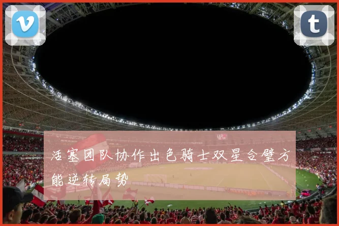 活塞团队协作出色骑士双星合璧方能逆转局势
