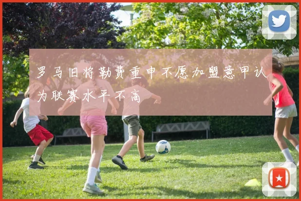 罗马旧将勒费重申不愿加盟意甲认为联赛水平不高