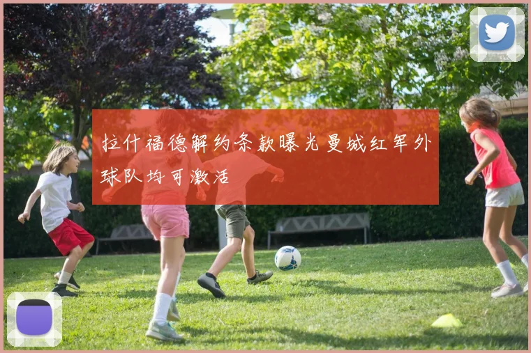 拉什福德解约条款曝光曼城红军外球队均可激活