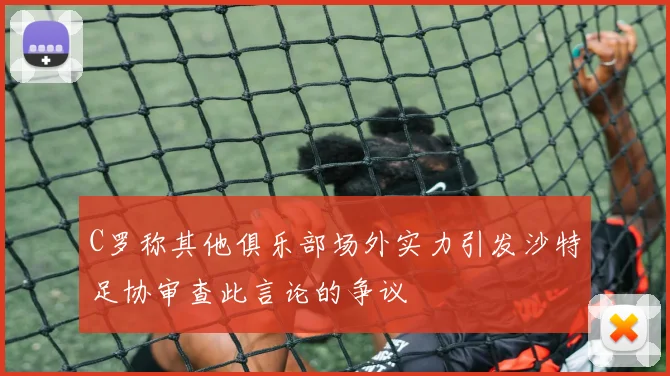 C罗称其他俱乐部场外实力引发沙特足协审查此言论的争议